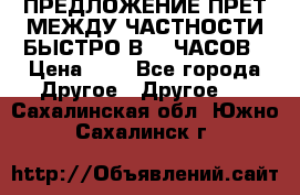 ПРЕДЛОЖЕНИЕ ПРЕТ МЕЖДУ ЧАСТНОСТИ БЫСТРО В 72 ЧАСОВ › Цена ­ 0 - Все города Другое » Другое   . Сахалинская обл.,Южно-Сахалинск г.